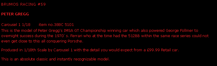 Text Box: Brumos Racing #59Peter Gregg Carousel 1 1/18       item no.388C 5101This is the model of Peter Gregg's IMSA GT Championship winning car which also powered George Follmer to overnight success during the 1970`s. Ferrari who at the time had the 512BB within the same race series could not even get close to this all conquering Porsche.  Produced in 1/18th Scale by Carousel 1 with the detail you would expect from a 99.99 Retail car. This is an absolute classic and instantly recognizable model.